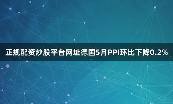 正规配资炒股平台网址德国5月PPI环比下降0.2%