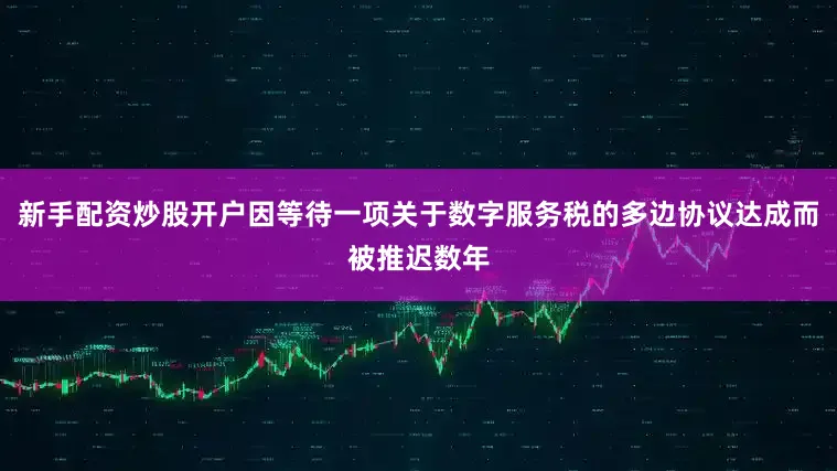 新手配资炒股开户因等待一项关于数字服务税的多边协议达成而被推迟数年