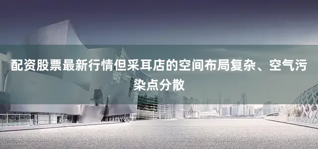 配资股票最新行情但采耳店的空间布局复杂、空气污染点分散