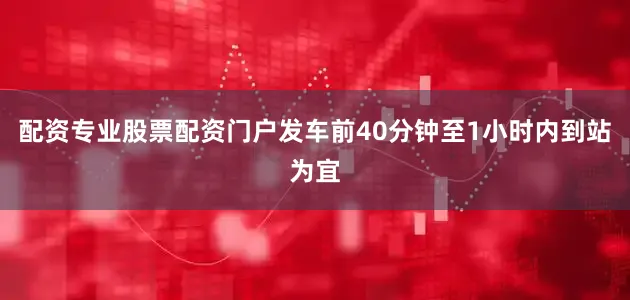 配资专业股票配资门户发车前40分钟至1小时内到站为宜