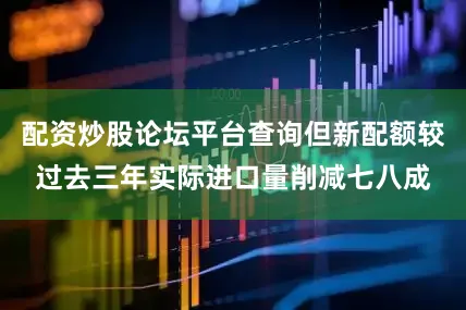 配资炒股论坛平台查询但新配额较过去三年实际进口量削减七八成