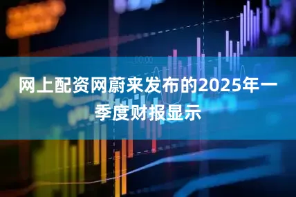 网上配资网蔚来发布的2025年一季度财报显示