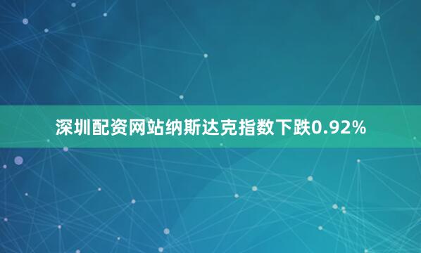 深圳配资网站纳斯达克指数下跌0.92%