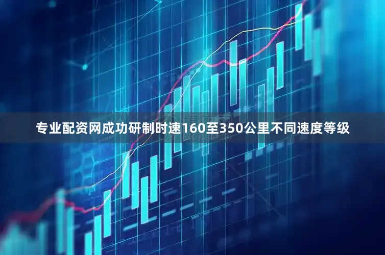 专业配资网成功研制时速160至350公里不同速度等级