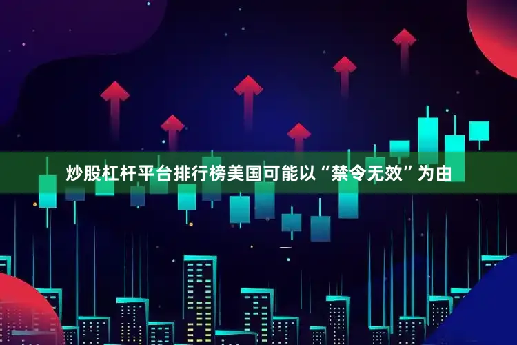 炒股杠杆平台排行榜美国可能以“禁令无效”为由