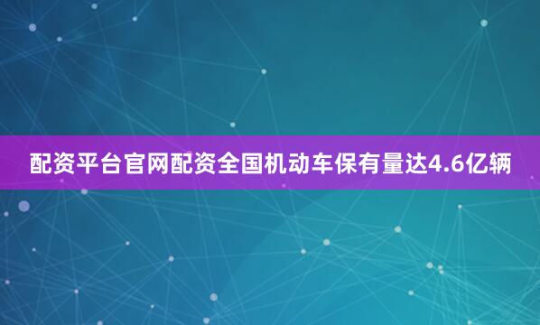 配资平台官网配资全国机动车保有量达4.6亿辆