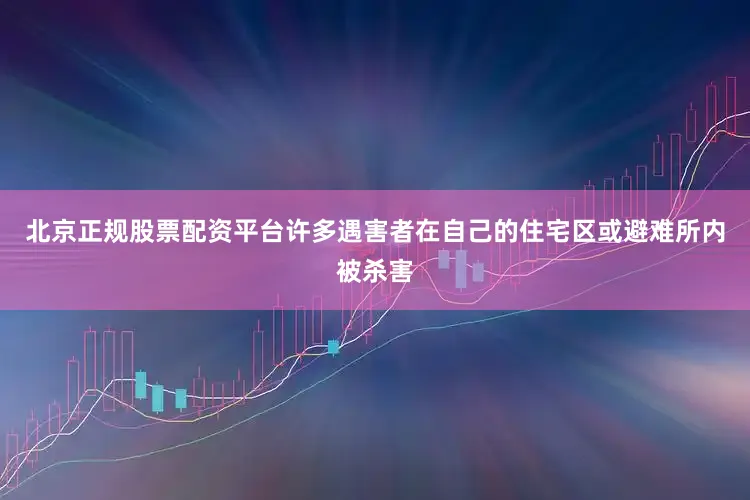 北京正规股票配资平台许多遇害者在自己的住宅区或避难所内被杀害