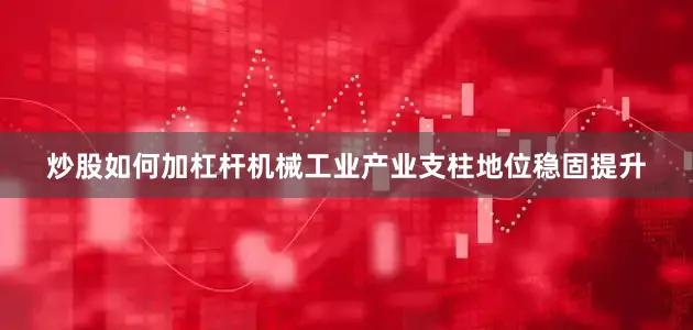 炒股如何加杠杆机械工业产业支柱地位稳固提升