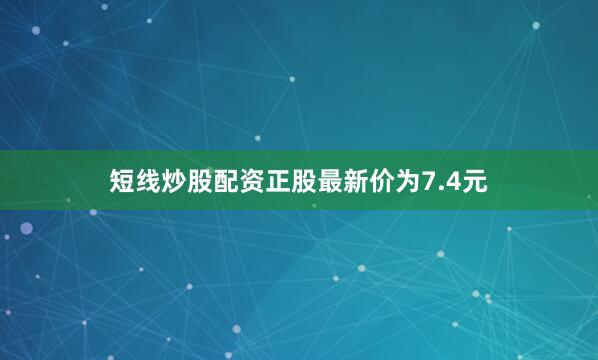 短线炒股配资正股最新价为7.4元