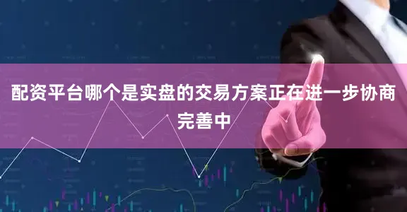 配资平台哪个是实盘的交易方案正在进一步协商完善中