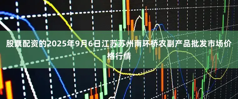 股票配资的2025年9月6日江苏苏州南环桥农副产品批发市场价格行情