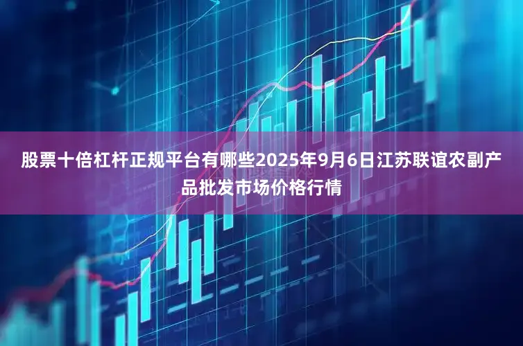 股票十倍杠杆正规平台有哪些2025年9月6日江苏联谊农副产品批发市场价格行情