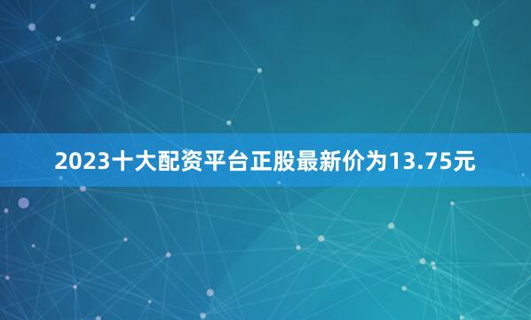 2023十大配资平台正股最新价为13.75元