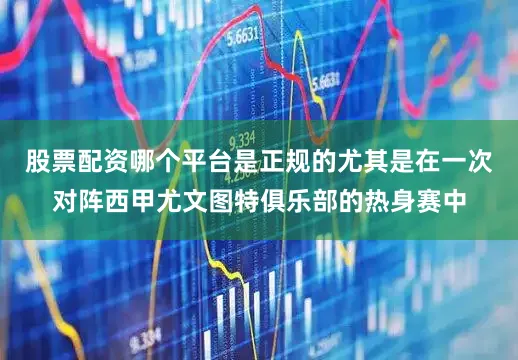 股票配资哪个平台是正规的尤其是在一次对阵西甲尤文图特俱乐部的热身赛中