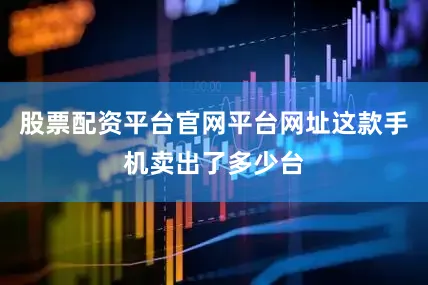 股票配资平台官网平台网址这款手机卖出了多少台